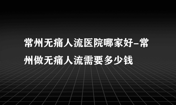 常州无痛人流医院哪家好-常州做无痛人流需要多少钱