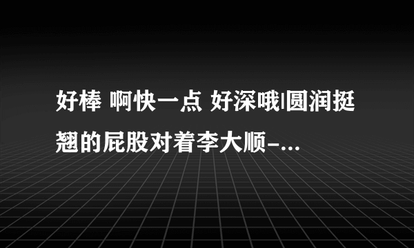 好棒 啊快一点 好深哦|圆润挺翘的屁股对着李大顺-情感口述