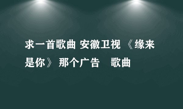 求一首歌曲 安徽卫视 《缘来是你》 那个广告旳歌曲