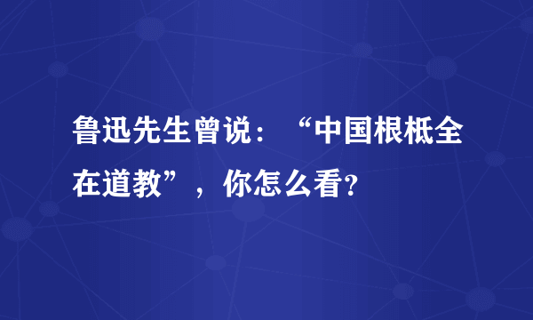 鲁迅先生曾说：“中国根柢全在道教”，你怎么看？