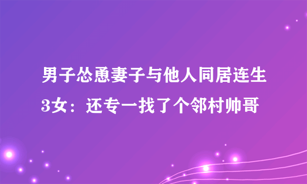 男子怂恿妻子与他人同居连生3女：还专一找了个邻村帅哥