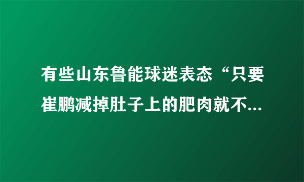 有些山东鲁能球迷表态“只要崔鹏减掉肚子上的肥肉就不再黑他”，对此你怎么看？