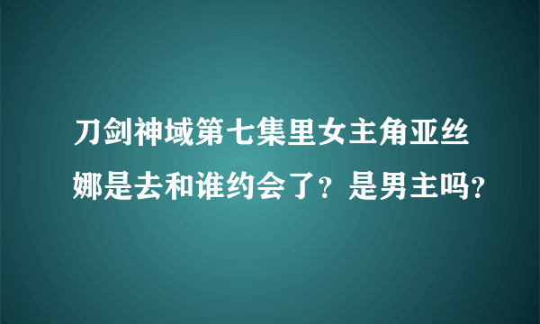 刀剑神域第七集里女主角亚丝娜是去和谁约会了？是男主吗？