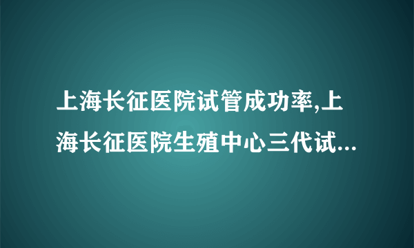 上海长征医院试管成功率,上海长征医院生殖中心三代试管 上海长征医院试管婴儿怎么样