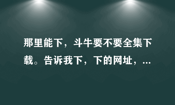 那里能下，斗牛要不要全集下载。告诉我下，下的网址，谢谢呀。我要全集的。谢谢谢谢