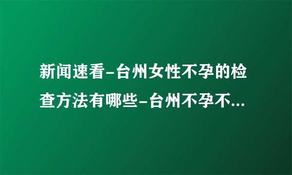 新闻速看-台州女性不孕的检查方法有哪些-台州不孕不育专业医院