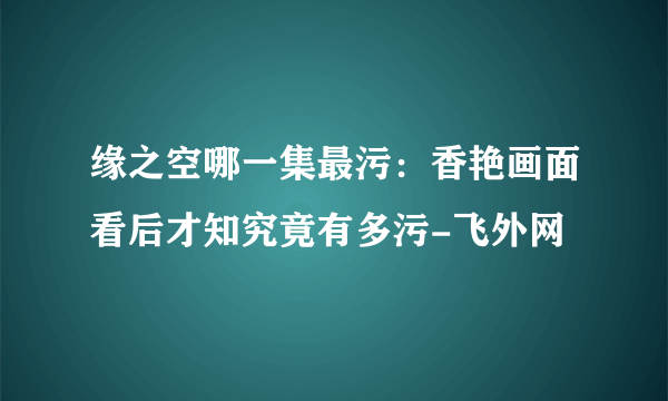 缘之空哪一集最污：香艳画面看后才知究竟有多污-飞外网