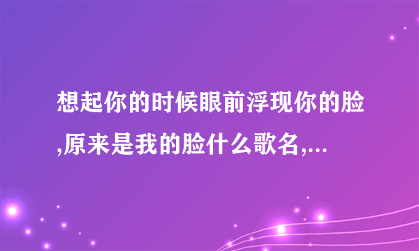 想起你的时候眼前浮现你的脸,原来是我的脸什么歌名,是一首男女对唱的歌曲,很动听