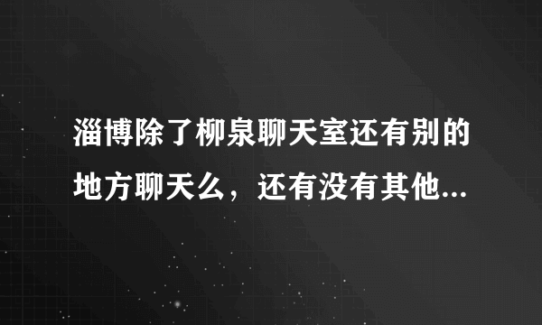 淄博除了柳泉聊天室还有别的地方聊天么，还有没有其他的聊天室啊》？怎么都关了~