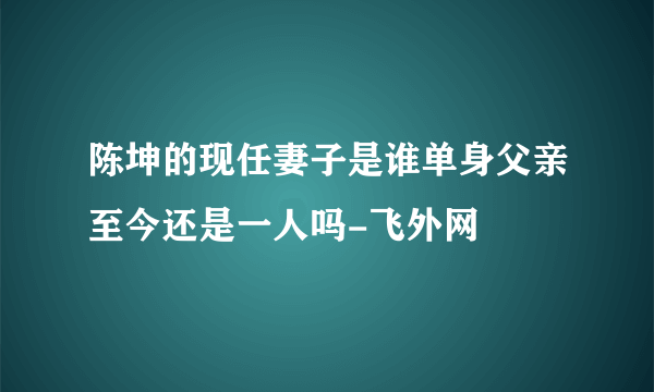 陈坤的现任妻子是谁单身父亲至今还是一人吗-飞外网