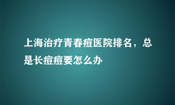 上海治疗青春痘医院排名，总是长痘痘要怎么办