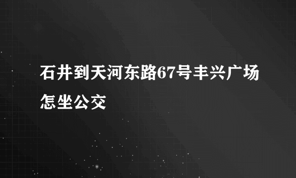 石井到天河东路67号丰兴广场怎坐公交