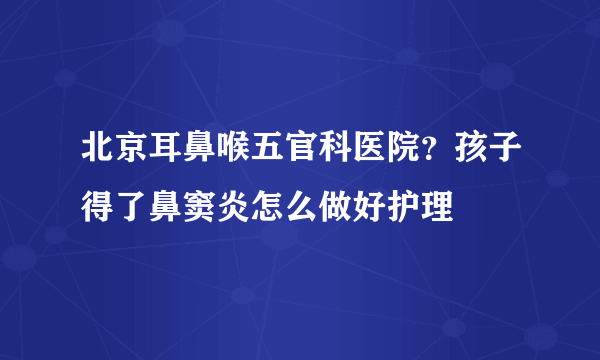 北京耳鼻喉五官科医院？孩子得了鼻窦炎怎么做好护理