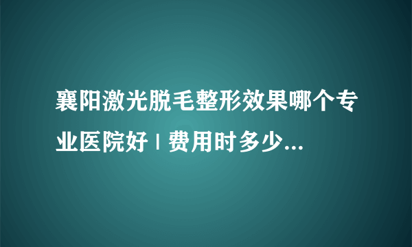 襄阳激光脱毛整形效果哪个专业医院好 | 费用时多少_激光脱毛好还是冰点脱毛？