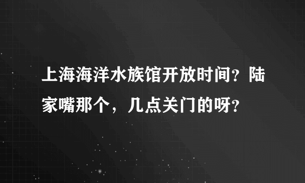 上海海洋水族馆开放时间？陆家嘴那个，几点关门的呀？