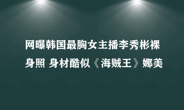 网曝韩国最胸女主播李秀彬裸身照 身材酷似《海贼王》娜美