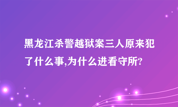 黑龙江杀警越狱案三人原来犯了什么事,为什么进看守所?