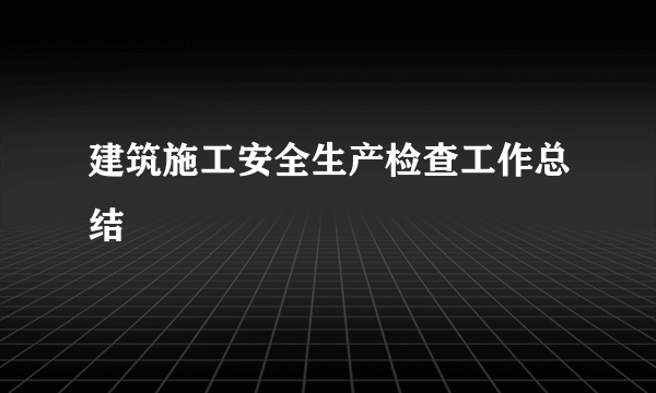 建筑施工安全生产检查工作总结