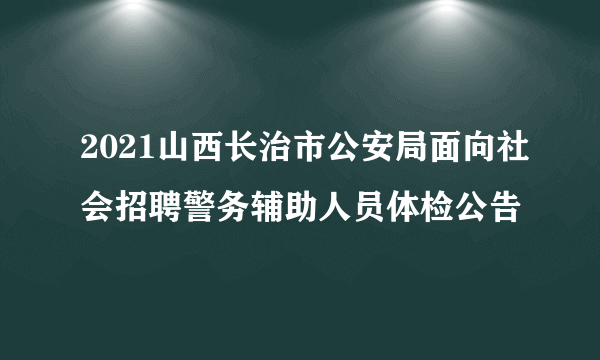 2021山西长治市公安局面向社会招聘警务辅助人员体检公告