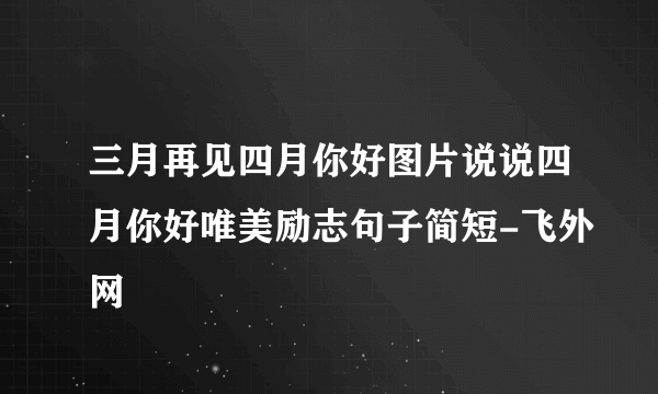 三月再见四月你好图片说说四月你好唯美励志句子简短-飞外网