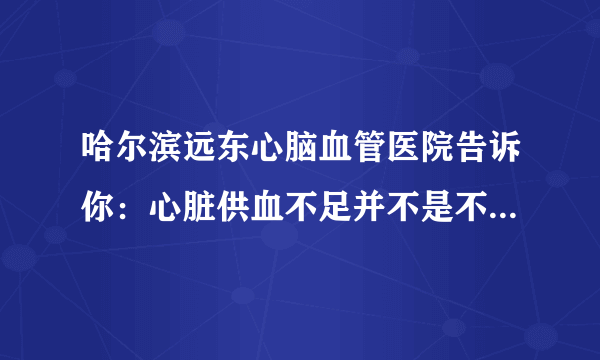 哈尔滨远东心脑血管医院告诉你：心脏供血不足并不是不显著，身体出現这4个出现异常，要拯救心脏