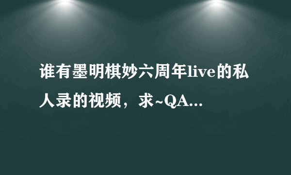 谁有墨明棋妙六周年live的私人录的视频，求~QAQ31号回老家过元旦而断网的孩子伤不起啊~