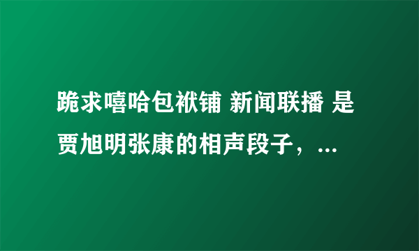 跪求嘻哈包袱铺 新闻联播 是贾旭明张康的相声段子，我看过一次，之后就看不了，邮箱513075421@qq.com 谢谢