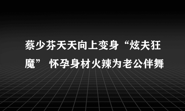 蔡少芬天天向上变身“炫夫狂魔” 怀孕身材火辣为老公伴舞