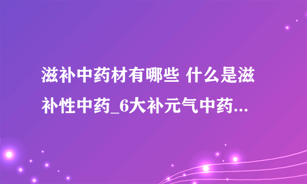 滋补中药材有哪些 什么是滋补性中药_6大补元气中药材有哪些_中国滋补药材的大全