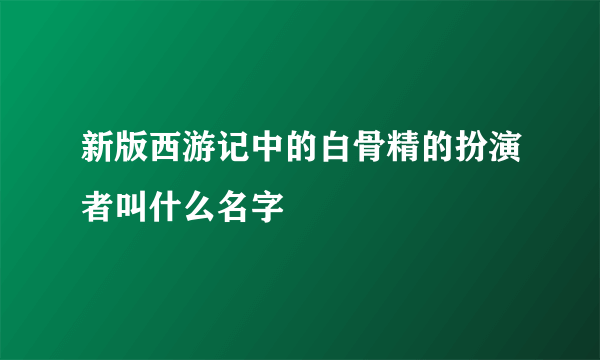 新版西游记中的白骨精的扮演者叫什么名字