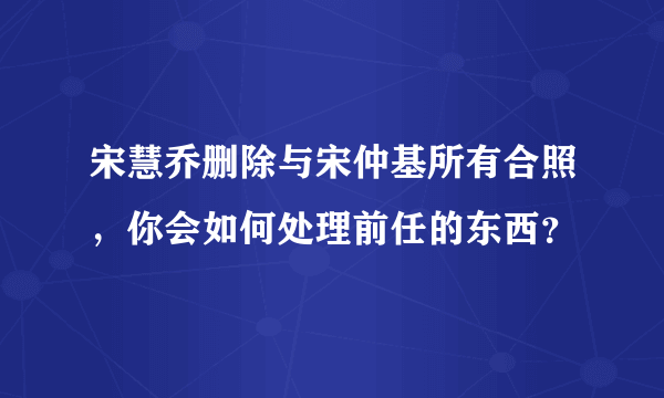 宋慧乔删除与宋仲基所有合照，你会如何处理前任的东西？