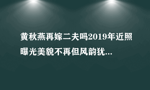 黄秋燕再嫁二夫吗2019年近照曝光美貌不再但风韵犹存-娱乐八卦-飞外网