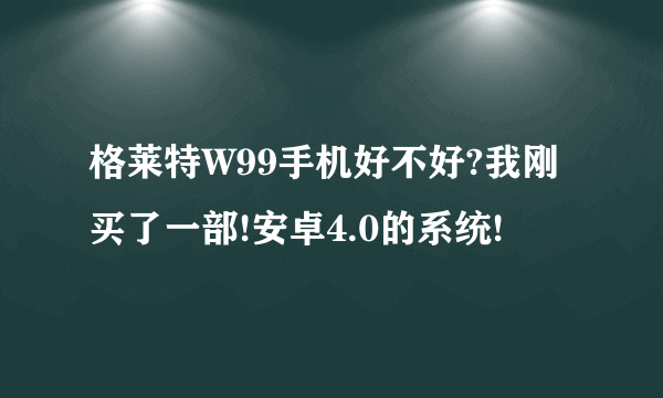 格莱特W99手机好不好?我刚买了一部!安卓4.0的系统!