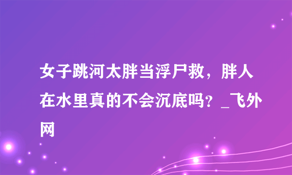 女子跳河太胖当浮尸救，胖人在水里真的不会沉底吗？_飞外网