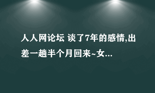 人人网论坛 谈了7年的感情,出差一趟半个月回来~女朋友提出了分手~怎么办? 好 痛苦~好想补救.....