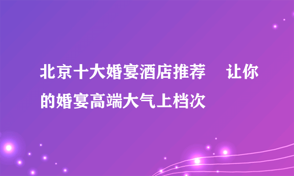 北京十大婚宴酒店推荐    让你的婚宴高端大气上档次