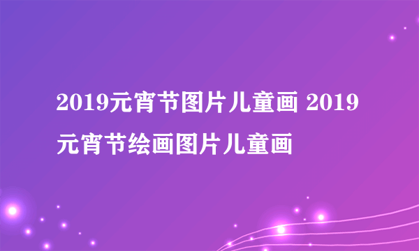 2019元宵节图片儿童画 2019元宵节绘画图片儿童画