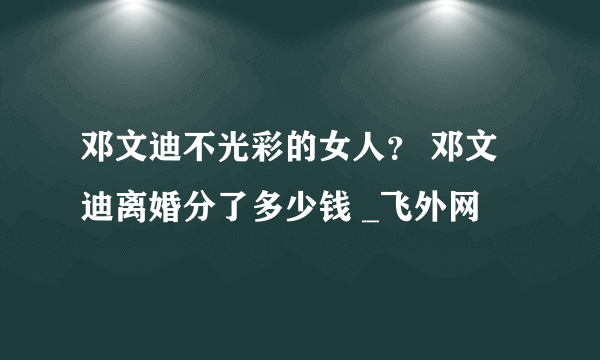 邓文迪不光彩的女人？ 邓文迪离婚分了多少钱 _飞外网