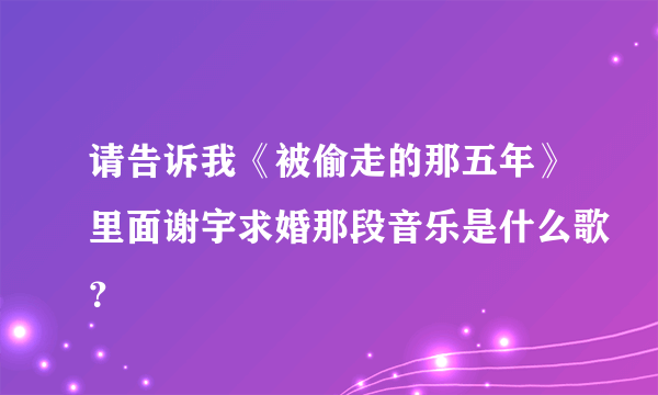 请告诉我《被偷走的那五年》里面谢宇求婚那段音乐是什么歌？