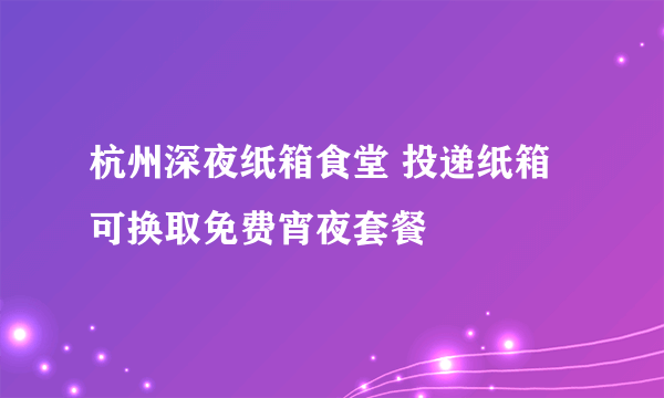 杭州深夜纸箱食堂 投递纸箱可换取免费宵夜套餐