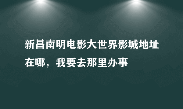 新昌南明电影大世界影城地址在哪，我要去那里办事