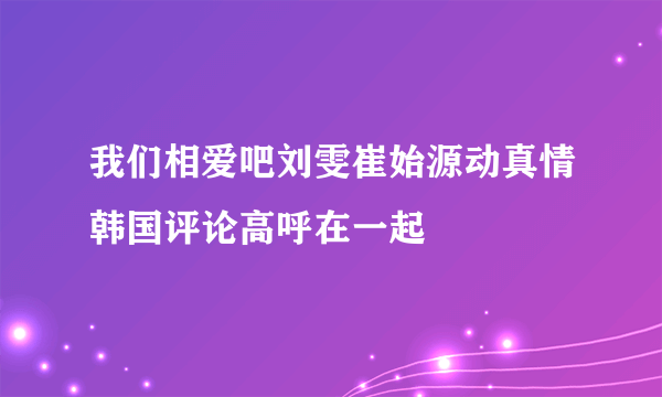 我们相爱吧刘雯崔始源动真情韩国评论高呼在一起