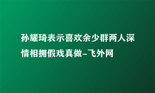 孙耀琦表示喜欢余少群两人深情相拥假戏真做-飞外网