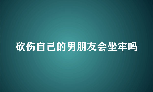 砍伤自己的男朋友会坐牢吗