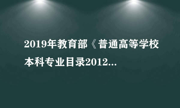 2019年教育部《普通高等学校本科专业目录2012年》新旧专业对照表