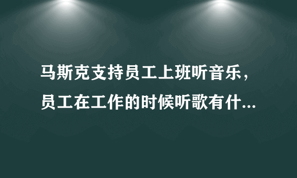 马斯克支持员工上班听音乐，员工在工作的时候听歌有什么好处？