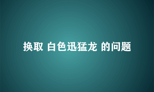 换取 白色迅猛龙 的问题