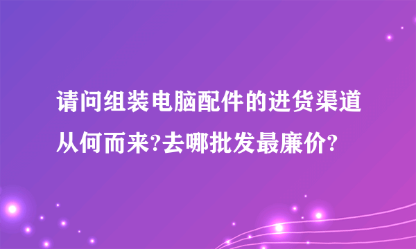 请问组装电脑配件的进货渠道从何而来?去哪批发最廉价?