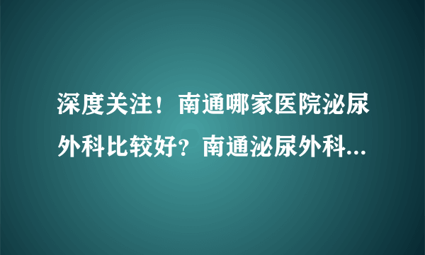 深度关注！南通哪家医院泌尿外科比较好？南通泌尿外科医生在线咨询