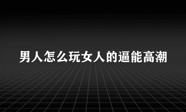 男人怎么玩女人的逼能高潮